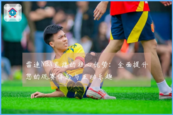雷速NBA直播的核心优势：全面提升您的观赛体验与互动乐趣